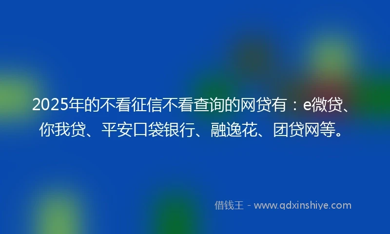 2025年的不看征信不看查询的网贷有：e微贷、你我贷、平安口袋银行、融逸花、团贷网等。