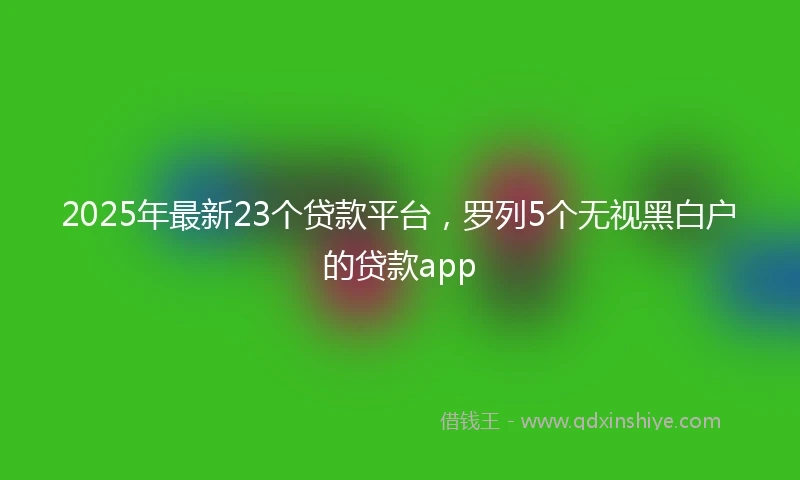 2025年最新23个贷款平台，罗列5个无视黑白户的贷款app
