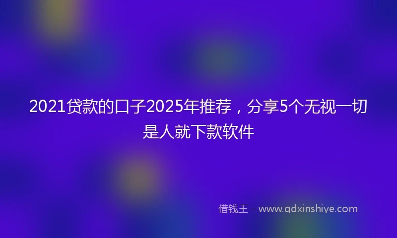 2021贷款的口子2025年推荐，分享5个无视一切是人就下款软件