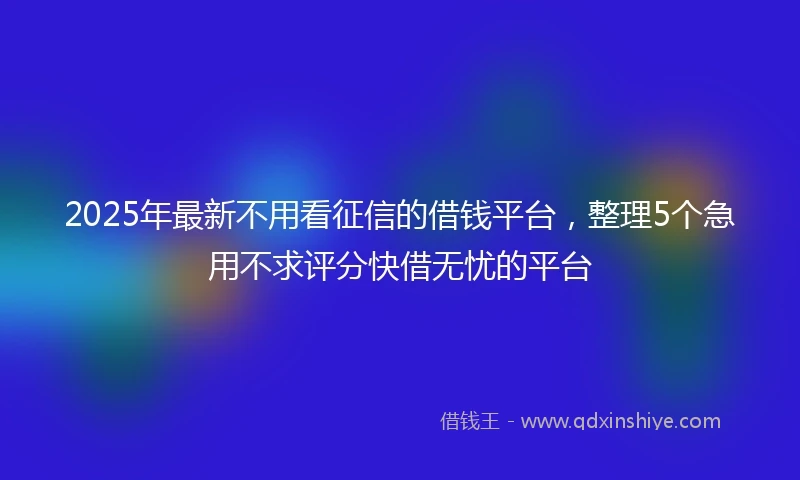 2025年最新不用看征信的借钱平台，整理5个急用不求评分快借无忧的平台