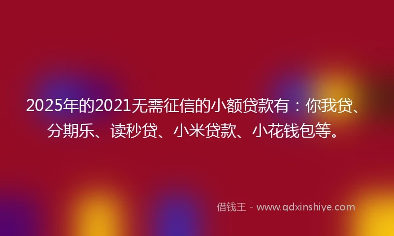 2025年的2021无需征信的小额贷款有：你我贷、分期乐、读秒贷、小米贷款、小花钱包等。