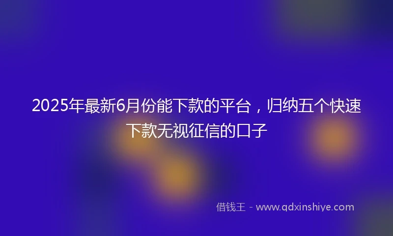 2025年最新6月份能下款的平台，归纳五个快速下款无视征信的口子