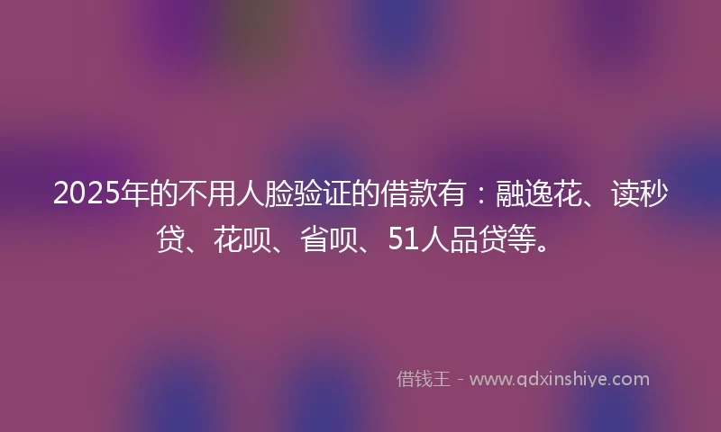 2025年的不用人脸验证的借款有：融逸花、读秒贷、花呗、省呗、51人品贷等。