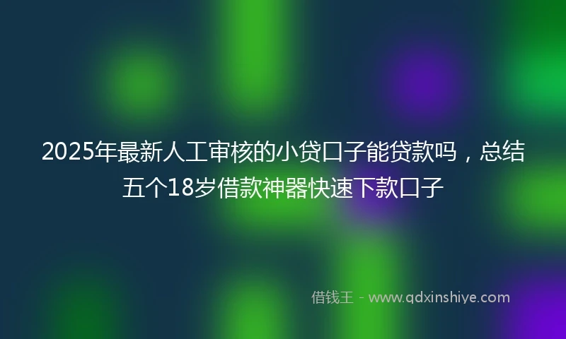2025年最新人工审核的小贷口子能贷款吗，总结五个18岁借款神器快速下款口子