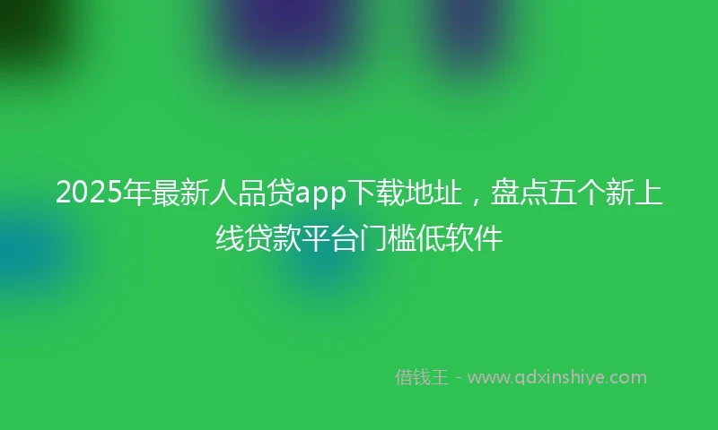 2025年最新人品贷app下载地址，盘点五个新上线贷款平台门槛低软件