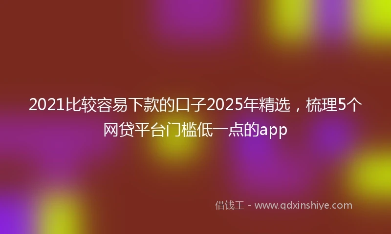 2021比较容易下款的口子2025年精选，梳理5个网贷平台门槛低一点的app