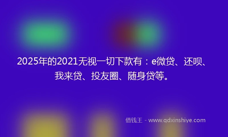 2025年的2021无视一切下款有：e微贷、还呗、我来贷、投友圈、随身贷等。