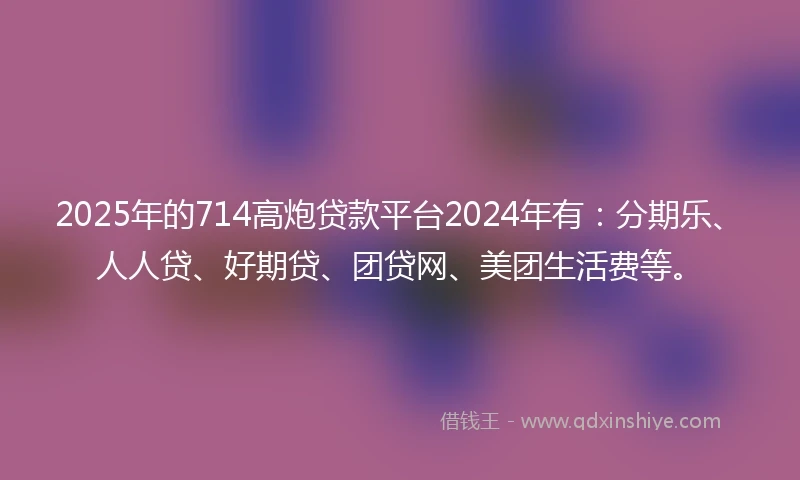 2025年的714高炮贷款平台2024年有：分期乐、人人贷、好期贷、团贷网、美团生活费等。