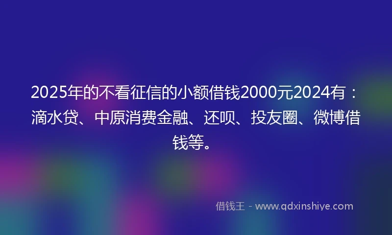 2025年的不看征信的小额借钱2000元2024有：滴水贷、中原消费金融、还呗、投友圈、微博借钱等。