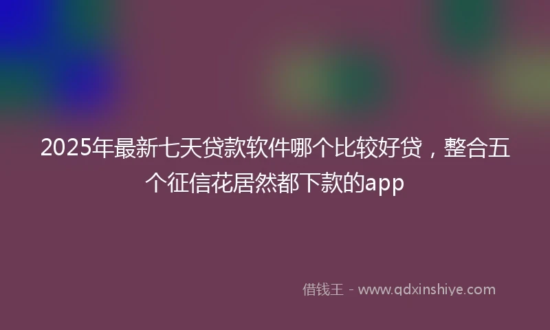 2025年最新七天贷款软件哪个比较好贷，整合五个征信花居然都下款的app