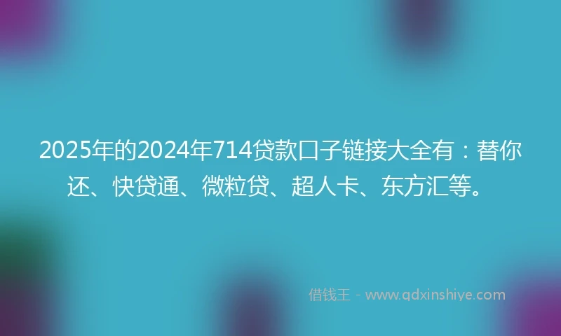 2025年的2024年714贷款口子链接大全有：替你还、快贷通、微粒贷、超人卡、东方汇等。