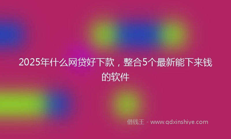 2025年什么网贷好下款，整合5个最新能下来钱的软件