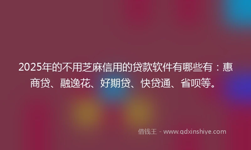 2025年的不用芝麻信用的贷款软件有哪些有：惠商贷、融逸花、好期贷、快贷通、省呗等。