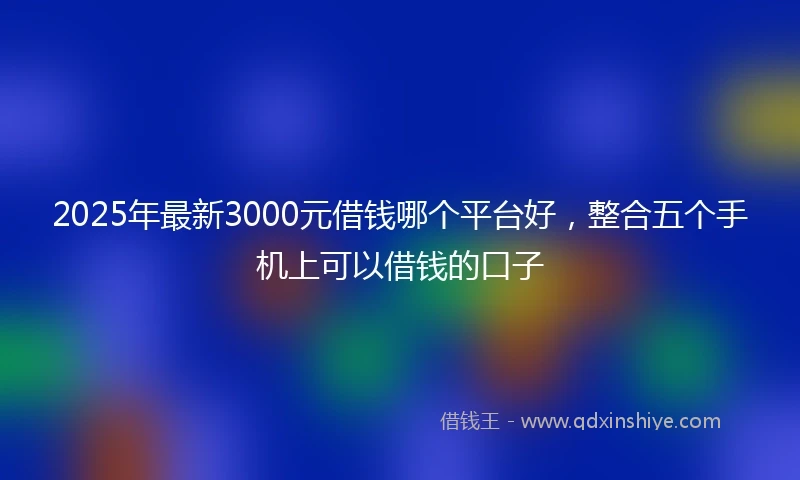 2025年最新3000元借钱哪个平台好，整合五个手机上可以借钱的口子