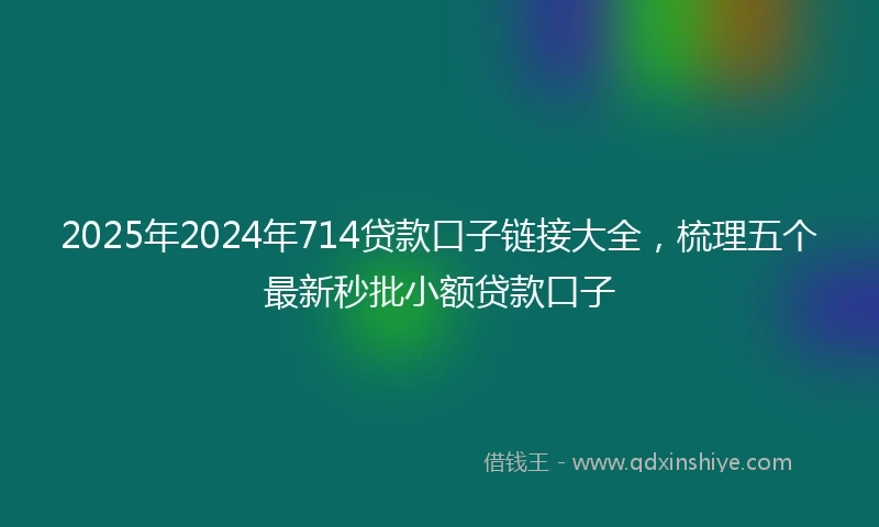2025年2024年714贷款口子链接大全，梳理五个最新秒批小额贷款口子