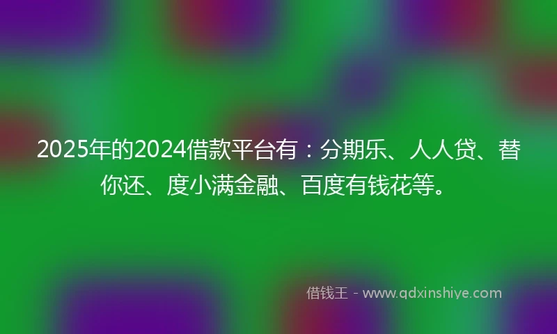 2025年的2024借款平台有：分期乐、人人贷、替你还、度小满金融、百度有钱花等。