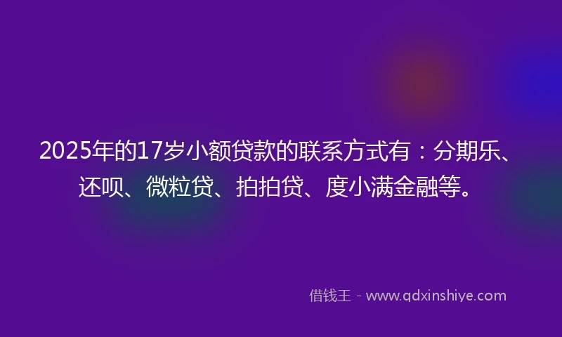 2025年的17岁小额贷款的联系方式有：分期乐、还呗、微粒贷、拍拍贷、度小满金融等。