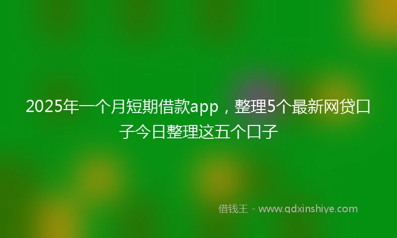 2025年一个月短期借款app，整理5个最新网贷口子今日整理这五个口子