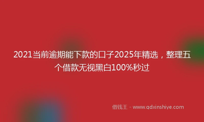 2021当前逾期能下款的口子2025年精选，整理五个借款无视黑白100%秒过