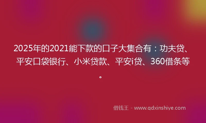 2025年的2021能下款的口子大集合有：功夫贷、平安口袋银行、小米贷款、平安i贷、360借条等。