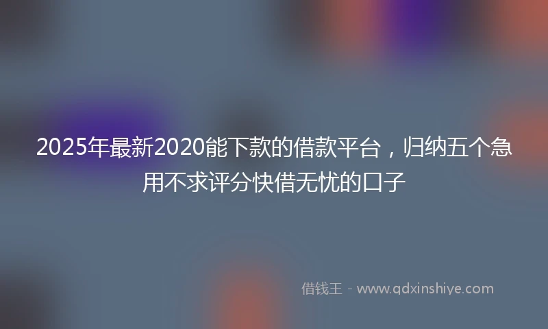 2025年最新2020能下款的借款平台，归纳五个急用不求评分快借无忧的口子