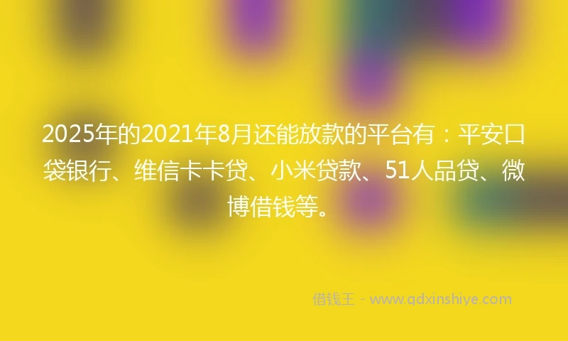 2025年的2021年8月还能放款的平台有：平安口袋银行、维信卡卡贷、小米贷款、51人品贷、微博借钱等。