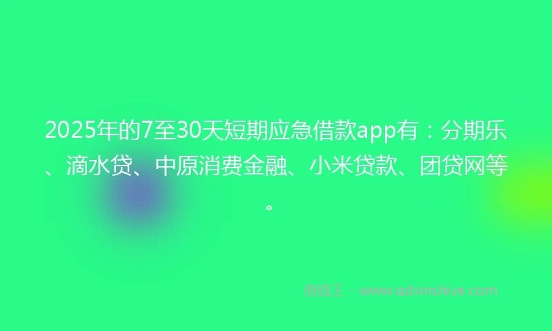 2025年的7至30天短期应急借款app有：分期乐、滴水贷、中原消费金融、小米贷款、团贷网等。