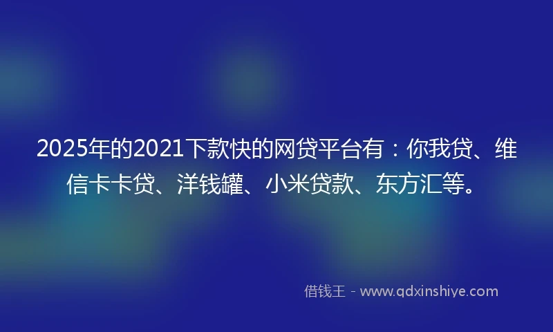 2025年的2021下款快的网贷平台有：你我贷、维信卡卡贷、洋钱罐、小米贷款、东方汇等。