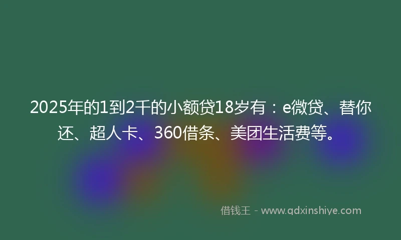 2025年的1到2千的小额贷18岁有：e微贷、替你还、超人卡、360借条、美团生活费等。