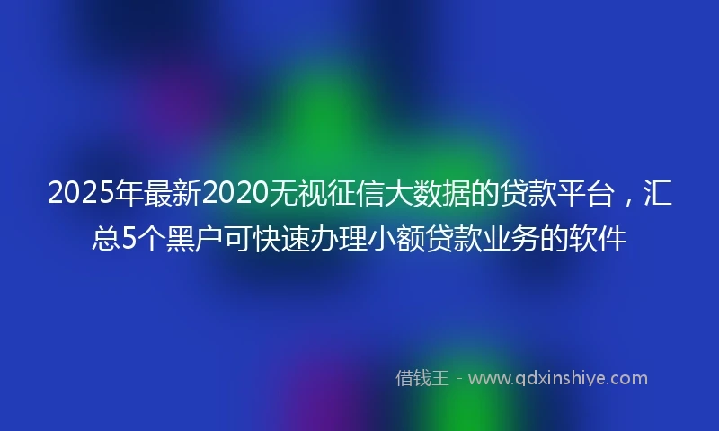 2025年最新2020无视征信大数据的贷款平台，汇总5个黑户可快速办理小额贷款业务的软件
