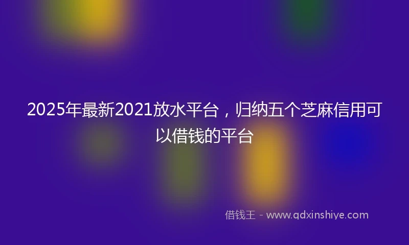 2025年最新2021放水平台，归纳五个芝麻信用可以借钱的平台