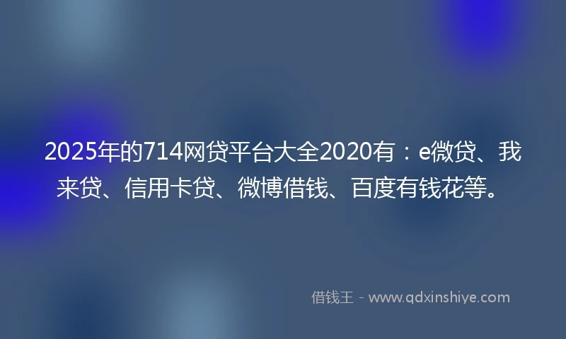 2025年的714网贷平台大全2020有：e微贷、我来贷、信用卡贷、微博借钱、百度有钱花等。