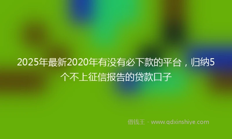 2025年最新2020年有没有必下款的平台，归纳5个不上征信报告的贷款口子