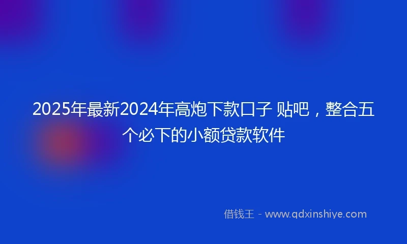2025年最新2024年高炮下款口子 贴吧，整合五个必下的小额贷款软件