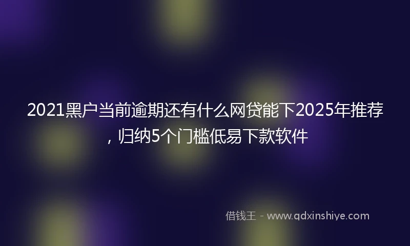 2021黑户当前逾期还有什么网贷能下2025年推荐，归纳5个门槛低易下款软件