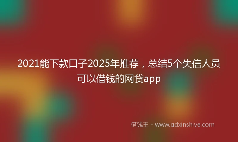 2021能下款口子2025年推荐，总结5个失信人员可以借钱的网贷app
