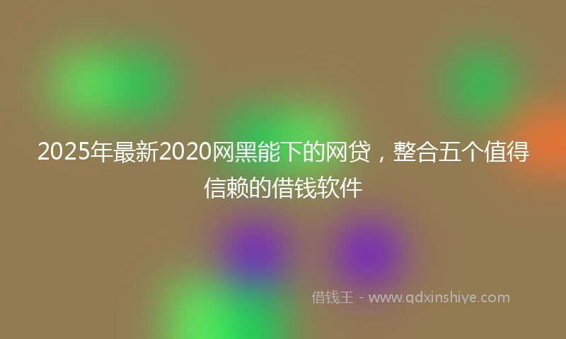 2025年最新2020网黑能下的网贷，整合五个值得信赖的借钱软件