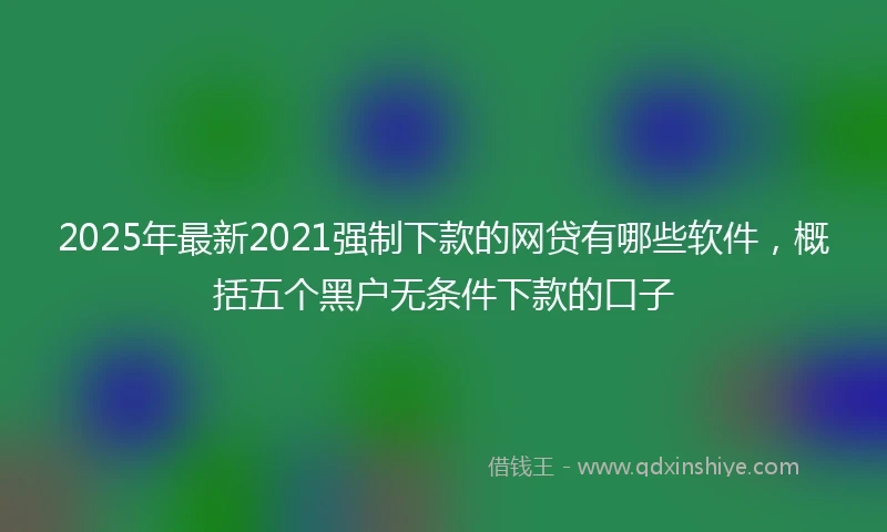2025年最新2021强制下款的网贷有哪些软件，概括五个黑户无条件下款的口子