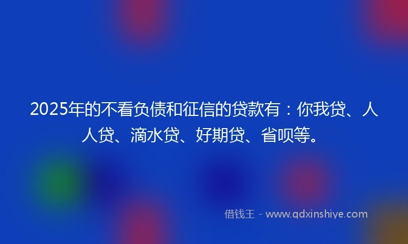 2025年的不看负债和征信的贷款有：你我贷、人人贷、滴水贷、好期贷、省呗等。
