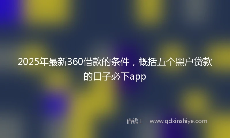 2025年最新360借款的条件，概括五个黑户贷款的口子必下app