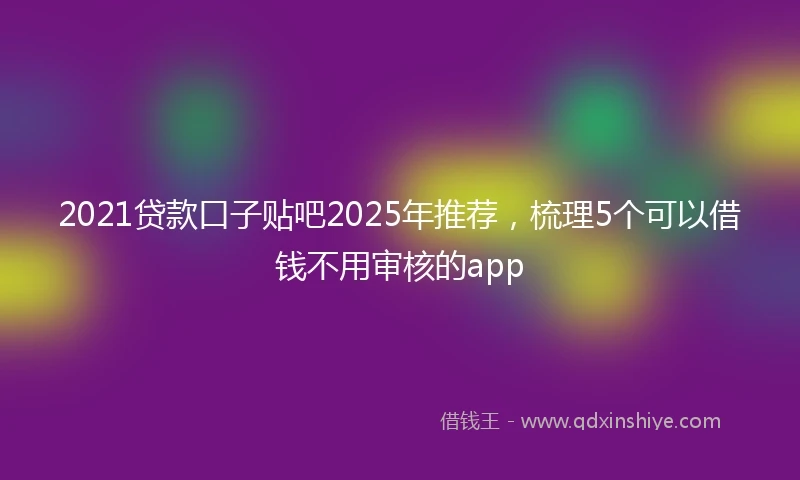2021贷款口子贴吧2025年推荐，梳理5个可以借钱不用审核的app