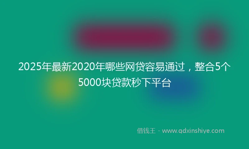 2025年最新2020年哪些网贷容易通过，整合5个5000块贷款秒下平台