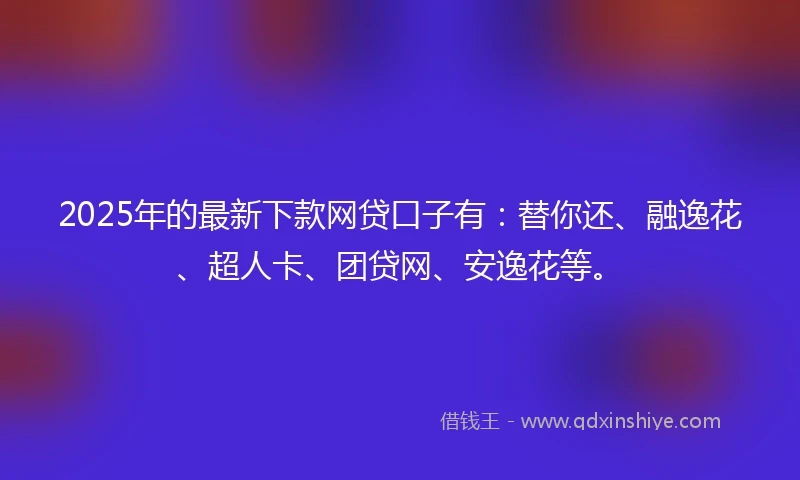 2025年的最新下款网贷口子有：替你还、融逸花、超人卡、团贷网、安逸花等。