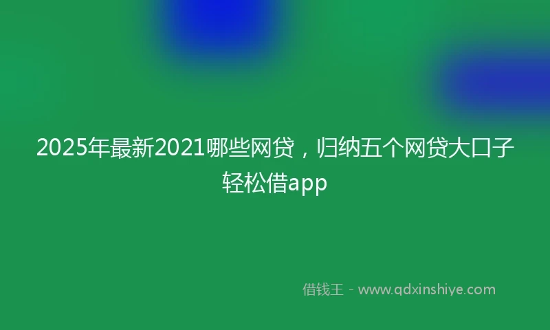 2025年最新2021哪些网贷，归纳五个网贷大口子轻松借app
