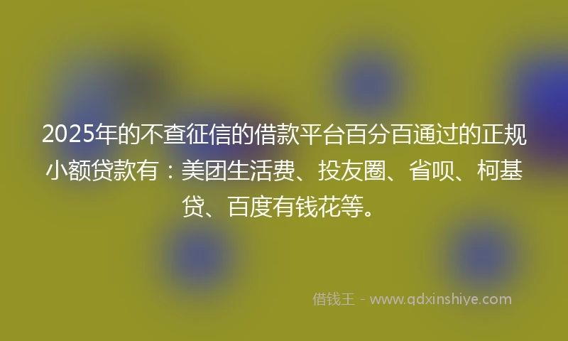 2025年的不查征信的借款平台百分百通过的正规小额贷款有：美团生活费、投友圈、省呗、柯基贷、百度有钱花等。