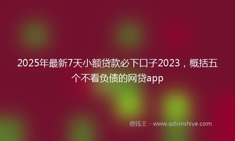 2025年最新7天小额贷款必下口子2023，概括五个不看负债的网贷app