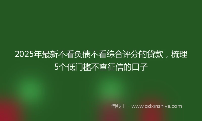 2025年最新不看负债不看综合评分的贷款，梳理5个低门槛不查征信的口子