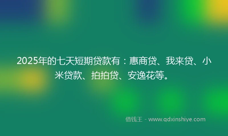 2025年的七天短期贷款有：惠商贷、我来贷、小米贷款、拍拍贷、安逸花等。