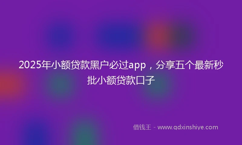 2025年小额贷款黑户必过app，分享五个最新秒批小额贷款口子