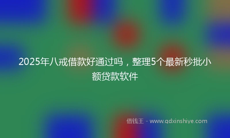2025年八戒借款好通过吗，整理5个最新秒批小额贷款软件